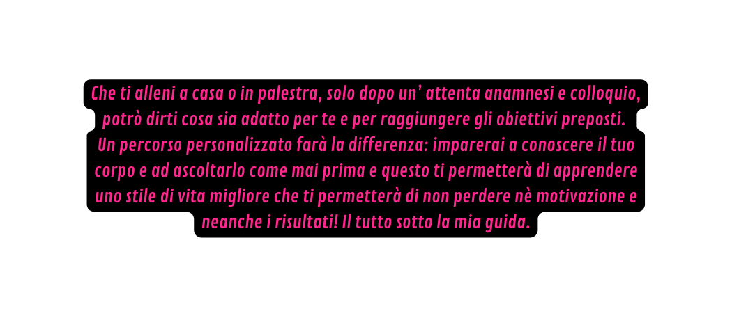 Che ti alleni a casa o in palestra solo dopo un attenta anamnesi e colloquio potrò dirti cosa sia adatto per te e per raggiungere gli obiettivi preposti Un percorso personalizzato farà la differenza imparerai a conoscere il tuo corpo e ad ascoltarlo come mai prima e questo ti permetterà di apprendere uno stile di vita migliore che ti permetterà di non perdere nè motivazione e neanche i risultati Il tutto sotto la mia guida