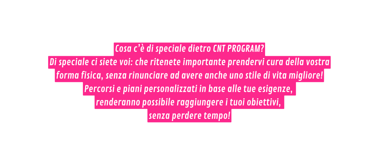 Cosa c è di speciale dietro CNT PROGRAM Di speciale ci siete voi che ritenete importante prendervi cura della vostra forma fisica senza rinunciare ad avere anche uno stile di vita migliore Percorsi e piani personalizzati in base alle tue esigenze renderanno possibile raggiungere i tuoi obiettivi senza perdere tempo